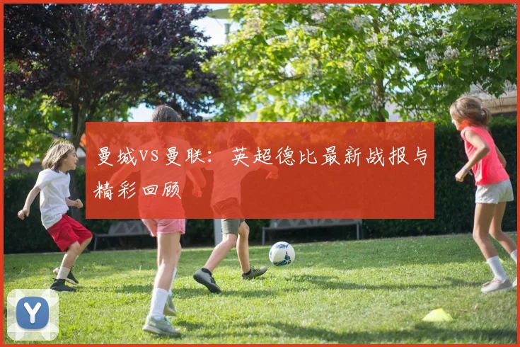 曼城vs曼联：英超德比最新战报与精彩回顾