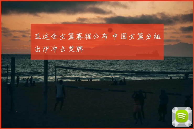 亚运会女篮赛程公布 中国女篮分组出炉冲击奖牌