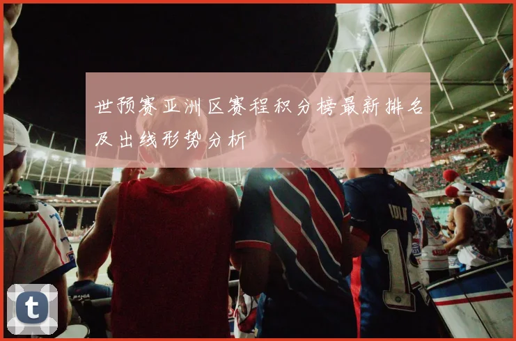 世预赛亚洲区赛程积分榜最新排名及出线形势分析