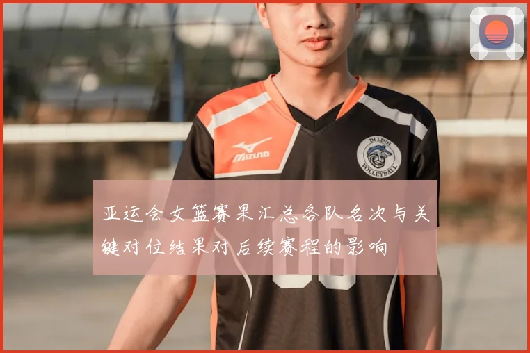 亚运会女篮赛果汇总各队名次与关键对位结果对后续赛程的影响