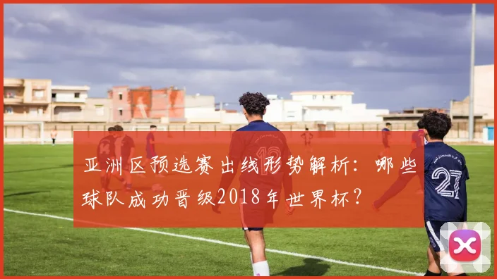 亚洲区预选赛出线形势解析：哪些球队成功晋级2018年世界杯？