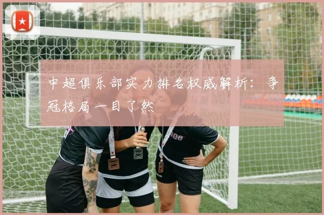 中超俱乐部实力排名权威解析：争冠格局一目了然