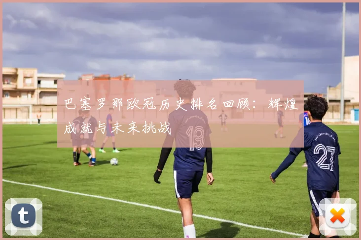 巴塞罗那欧冠历史排名回顾：辉煌成就与未来挑战