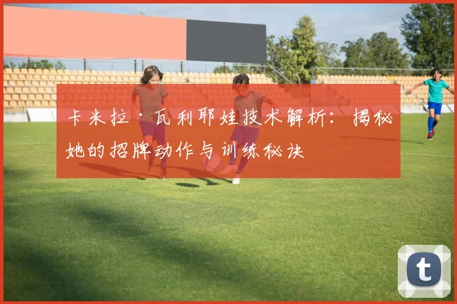 卡米拉·瓦利耶娃技术解析：揭秘她的招牌动作与训练秘诀
