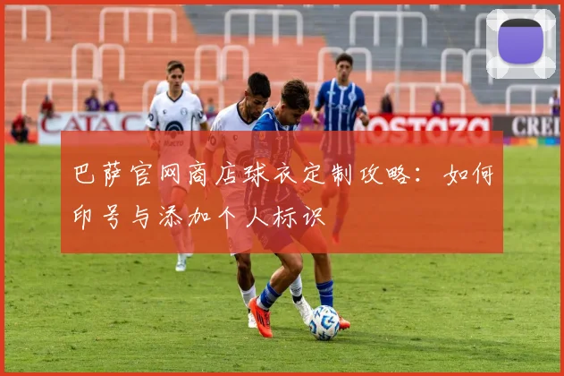 巴萨官网商店球衣定制攻略：如何印号与添加个人标识