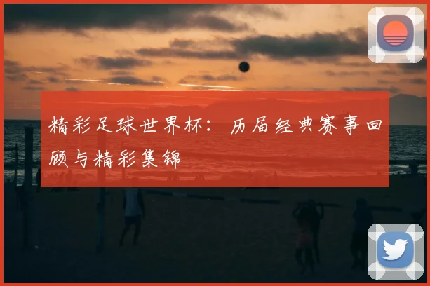 精彩足球世界杯:历届经典赛事回顾与精彩集锦
