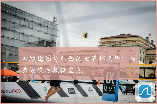 回顾德国与巴西的世界杯交锋：经典战役与数据盘点