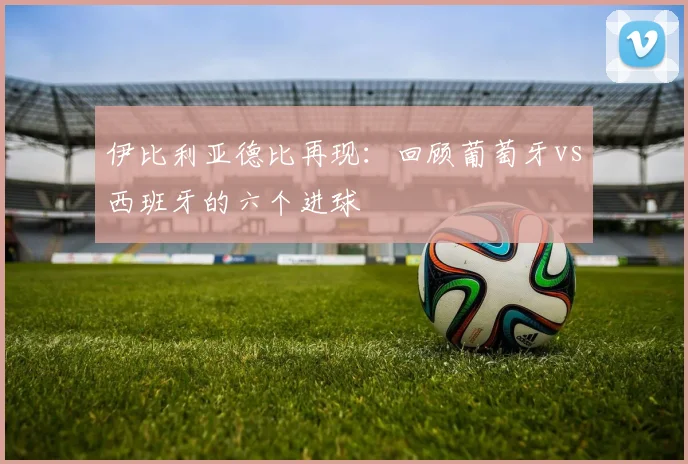 伊比利亚德比再现:回顾葡萄牙vs西班牙的六个进球