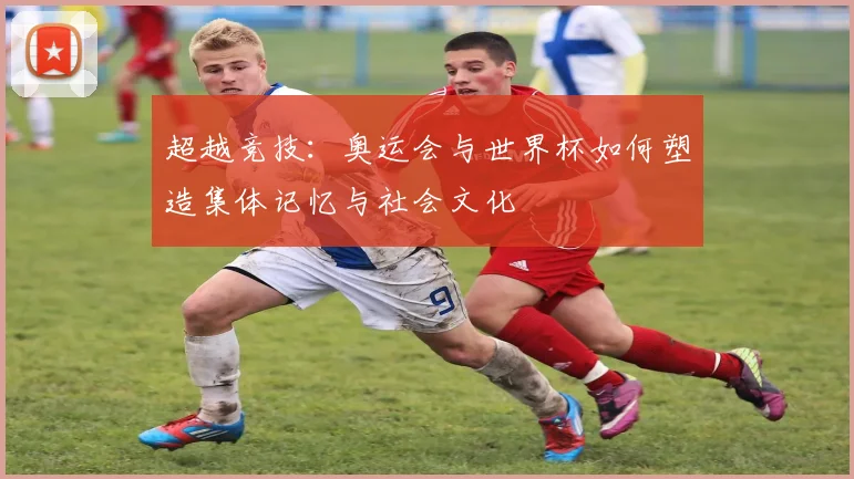 超越竞技:奥运会与世界杯如何塑造集体记忆与社会文化