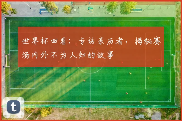 世界杯回看:专访亲历者,揭秘赛场内外不为人知的故事