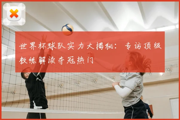 世界杯球队实力大揭秘:专访顶级教练解读夺冠热门