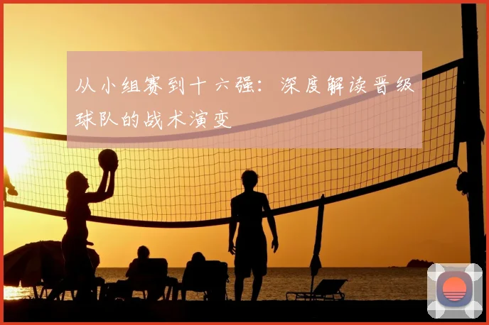 从小组赛到十六强：深度解读晋级球队的战术演变