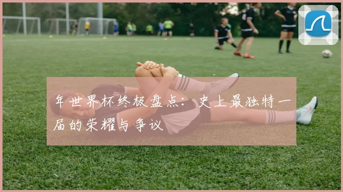 年世界杯终极盘点：史上最独特一届的荣耀与争议