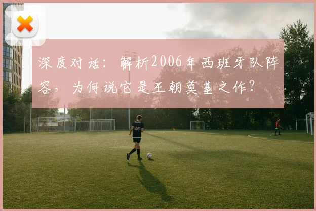 深度对话：解析2006年西班牙队阵容，为何说它是王朝奠基之作？