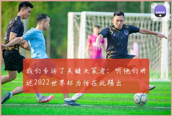 我们专访了关键决策者：听他们讲述2022世界杯为何在此踢出