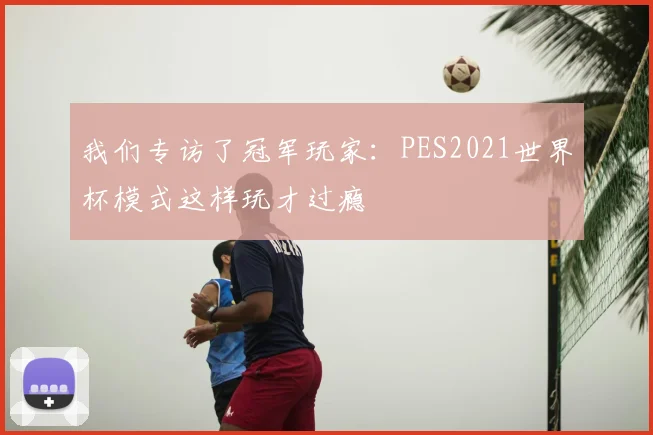 我们专访了冠军玩家：PES2021世界杯模式这样玩才过瘾