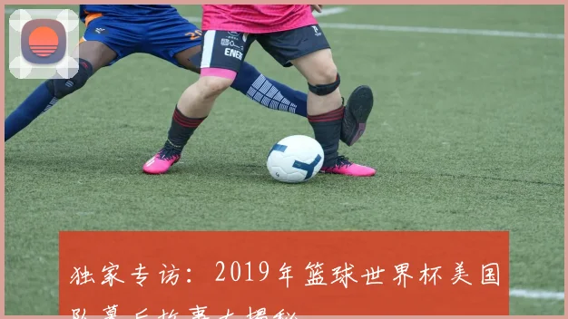 独家专访：2019年篮球世界杯美国队幕后故事大揭秘