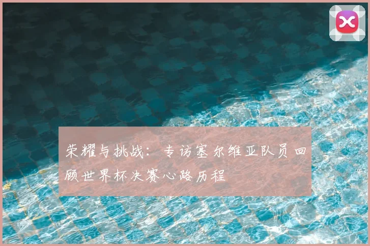 荣耀与挑战：专访塞尔维亚队员回顾世界杯决赛心路历程