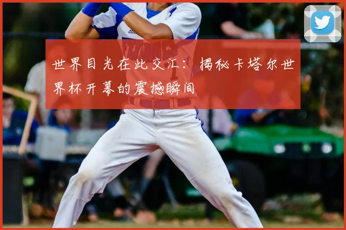 世界目光在此交汇:揭秘卡塔尔世界杯开幕的震撼瞬间