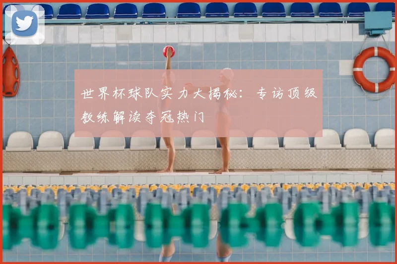 世界杯球队实力大揭秘：专访顶级教练解读夺冠热门