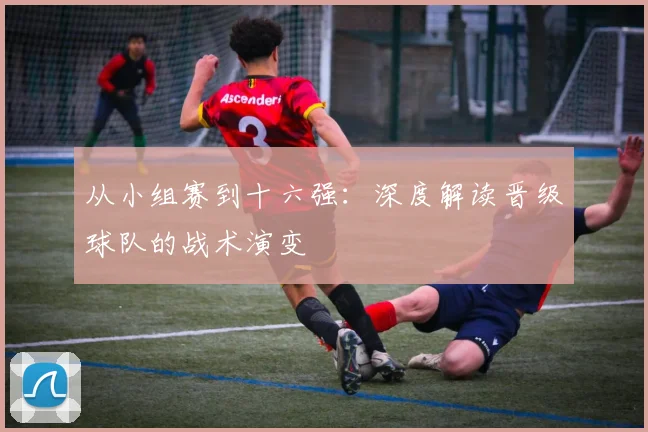 从小组赛到十六强:深度解读晋级球队的战术演变