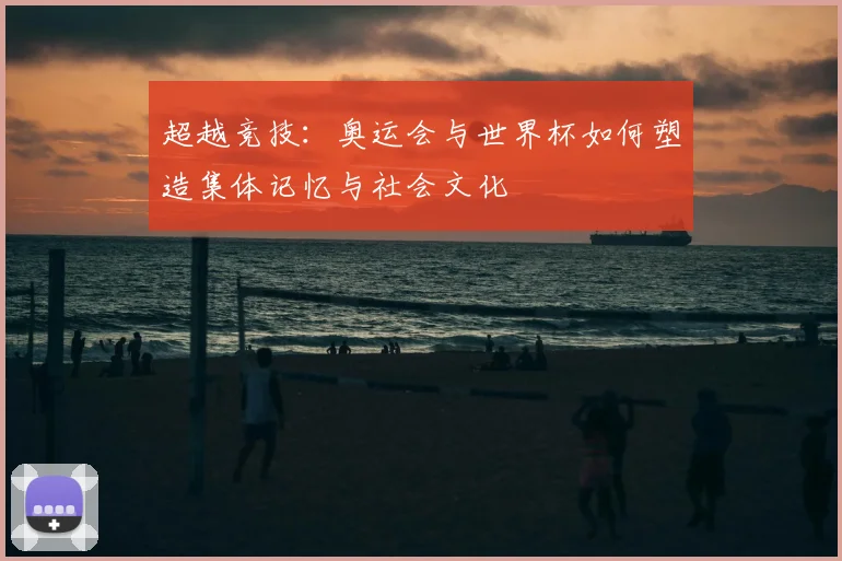 超越竞技：奥运会与世界杯如何塑造集体记忆与社会文化