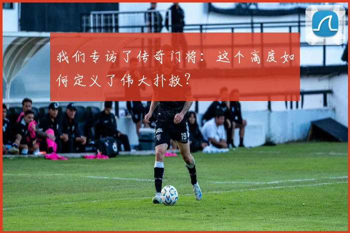 我们专访了传奇门将：这个高度如何定义了伟大扑救？