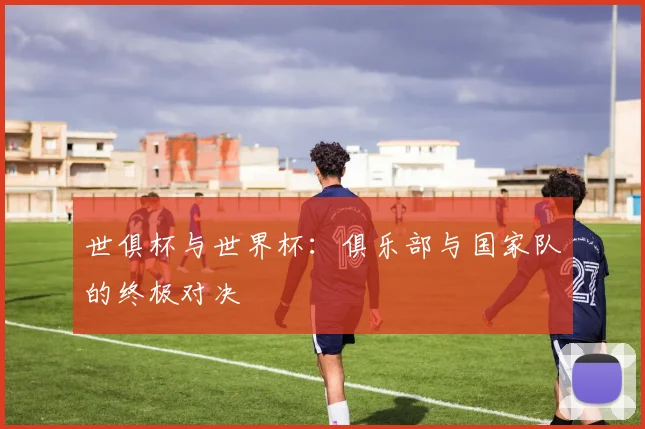 世俱杯与世界杯：俱乐部与国家队的终极对决