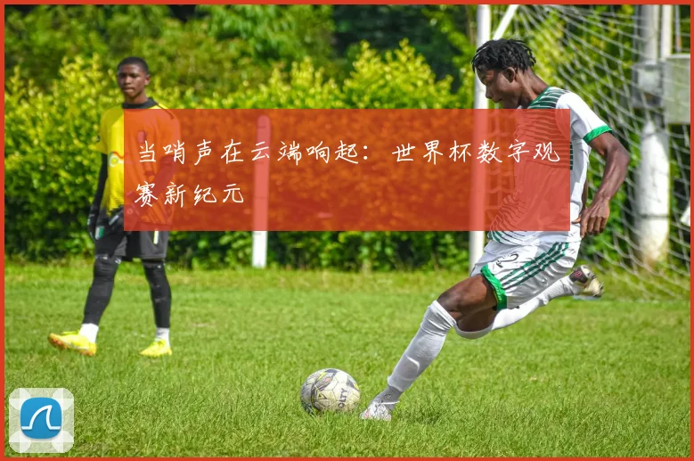 当哨声在云端响起：世界杯数字观赛新纪元