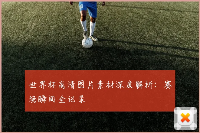 世界杯高清图片素材深度解析：赛场瞬间全记录