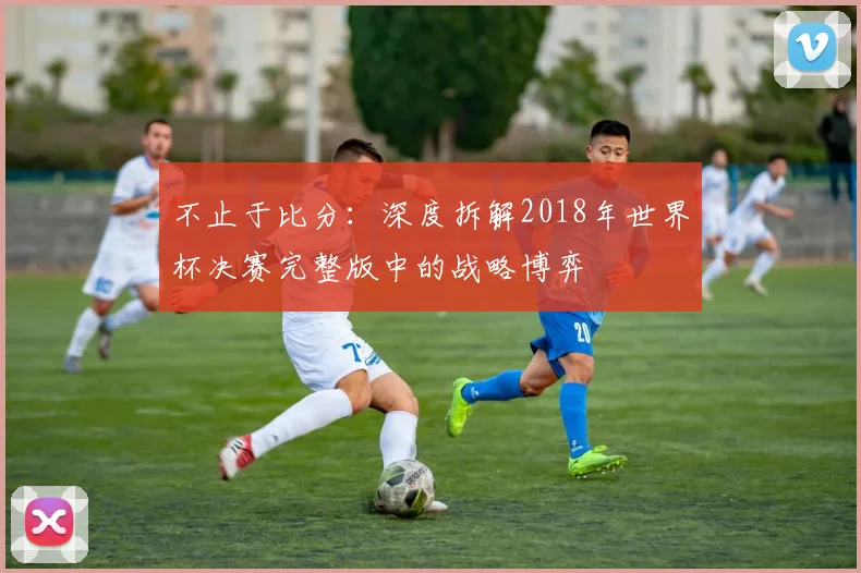 不止于比分：深度拆解2018年世界杯决赛完整版中的战略博弈