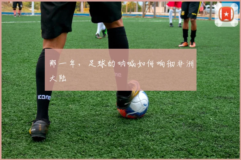 那一年，足球的呐喊如何响彻非洲大陆
