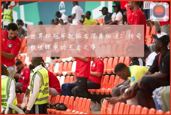世界杯冠军数排名深度访谈：传奇教练眼中的王者之争