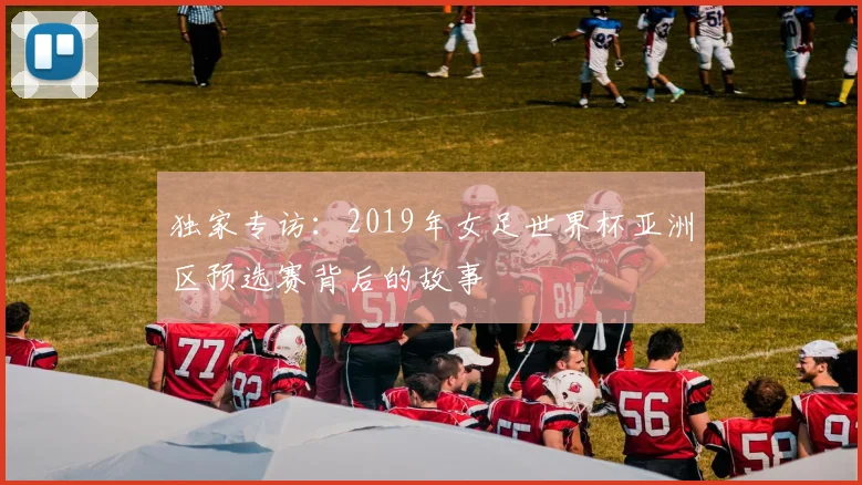 独家专访：2019年女足世界杯亚洲区预选赛背后的故事