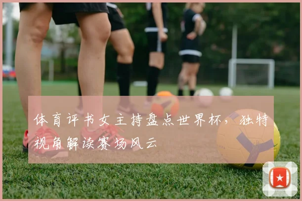 体育评书女主持盘点世界杯，独特视角解读赛场风云