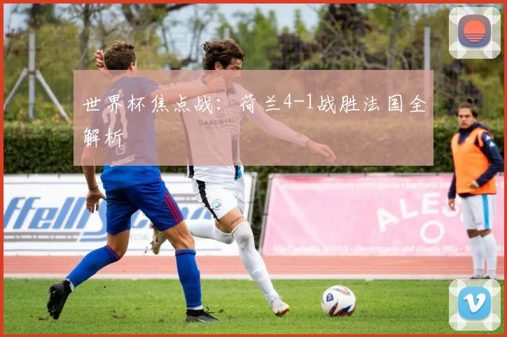 世界杯焦点战：荷兰4-1战胜法国全解析
