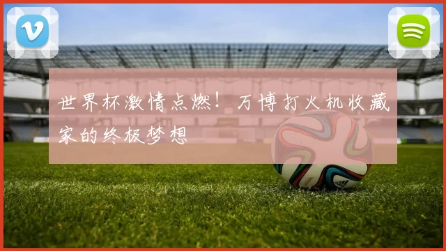 世界杯激情点燃！万博打火机收藏家的终极梦想