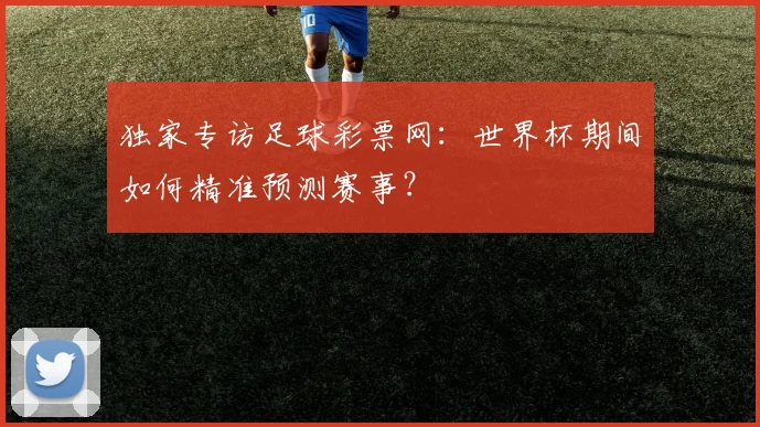 独家专访足球彩票网：世界杯期间如何精准预测赛事？